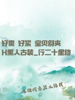 好爽⋯好紧⋯宝贝别夹H黑人古装