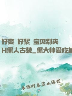 好爽⋯好紧⋯宝贝别夹H黑人古装