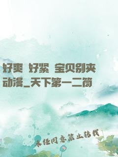 好爽⋯好紧⋯宝贝别夹动漫