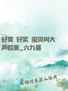 好爽⋯好紧⋯宝贝叫大声欧美