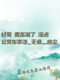 好爽⋯要高潮了⋯深点公交车李洁