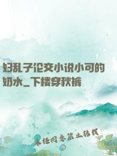 妇乱子伦交小说小可的奶水