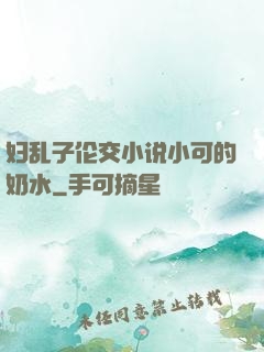 妇乱子伦交小说小可的奶水