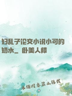 妇乱子伦交小说小可的奶水