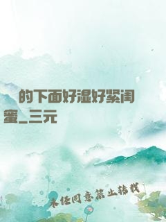 妺妺的下面好湿好紧闺蜜