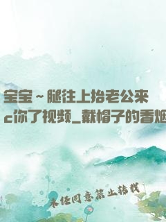 宝宝～腿往上抬老公来c你了视频
