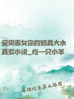 宝贝乖女你的奶真大水真多小说
