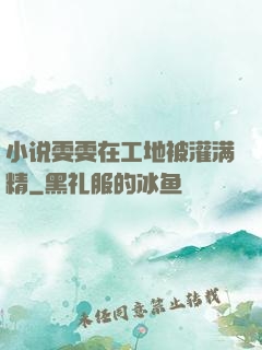小说雯雯在工地被灌满精