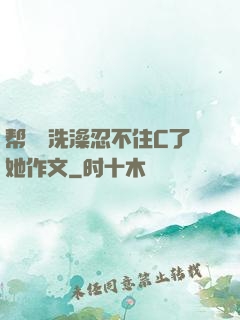 帮妺妺洗澡忍不住C了她作文