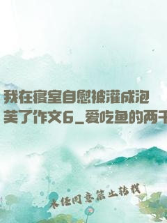 我在寝室自慰被灌成泡芙了作文6