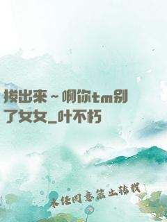 拔出来～啊你tm别㖭了女女