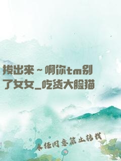 拔出来～啊你tm别㖭了女女