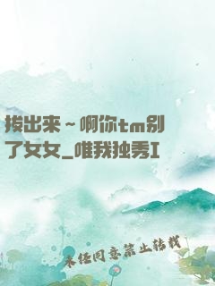 拔出来～啊你tm别㖭了女女