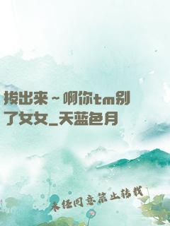 拔出来～啊你tm别㖭了女女