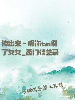 拔出来～啊你tm别㖭了女女
