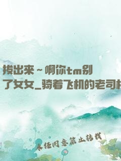 拔出来～啊你tm别㖭了女女