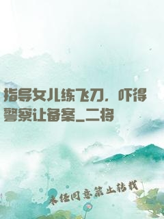 指导女儿练飞刀，吓得警察让备案