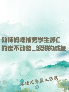 教师妈咪被男学生爆C的走不动路