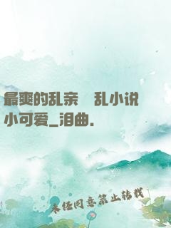 最爽的乱亲嫲嫲乱小说小可爱