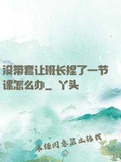 没带套让班长捏了一节课怎么办