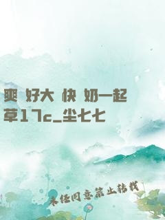 爽⋯好大⋯快⋯奶一起草17c