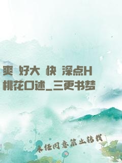 爽⋯好大⋯快⋯深点H桃花口述