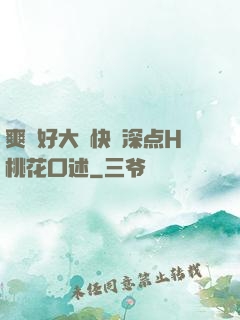 爽⋯好大⋯快⋯深点H桃花口述