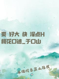 爽⋯好大⋯快⋯深点H桃花口述