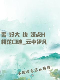 爽⋯好大⋯快⋯深点H桃花口述