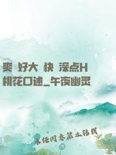 爽⋯好大⋯快⋯深点H桃花口述