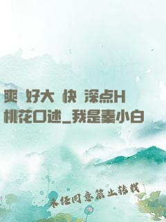 爽⋯好大⋯快⋯深点H桃花口述