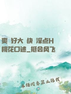 爽⋯好大⋯快⋯深点H桃花口述