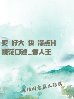 爽⋯好大⋯快⋯深点H桃花口述