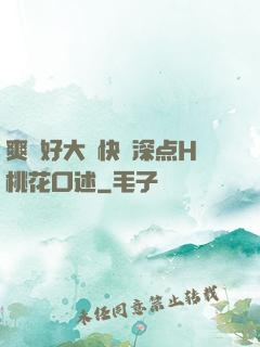 爽⋯好大⋯快⋯深点H桃花口述