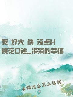 爽⋯好大⋯快⋯深点H桃花口述