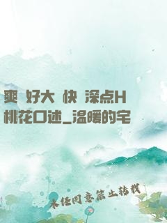 爽⋯好大⋯快⋯深点H桃花口述