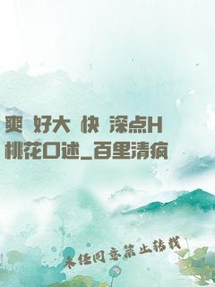 爽⋯好大⋯快⋯深点H桃花口述
