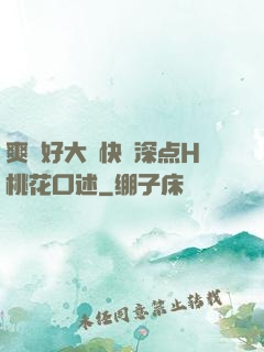 爽⋯好大⋯快⋯深点H桃花口述