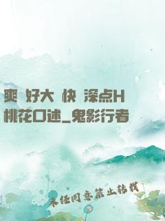爽⋯好大⋯快⋯深点H桃花口述