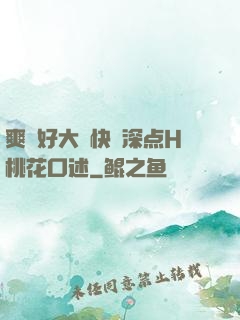 爽⋯好大⋯快⋯深点H桃花口述