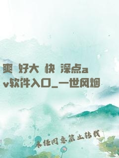 爽⋯好大⋯快⋯深点av软件入口