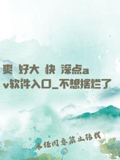 爽⋯好大⋯快⋯深点av软件入口