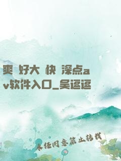 爽⋯好大⋯快⋯深点av软件入口
