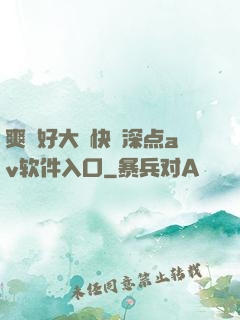 爽⋯好大⋯快⋯深点av软件入口