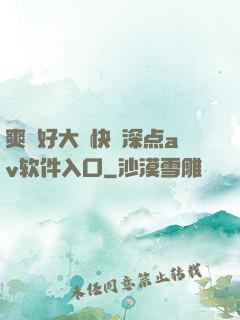 爽⋯好大⋯快⋯深点av软件入口