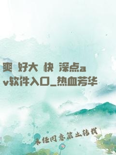 爽⋯好大⋯快⋯深点av软件入口