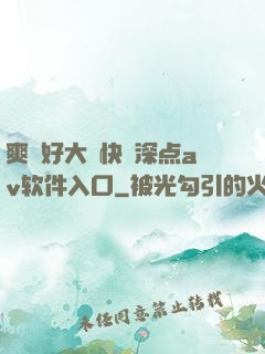 爽⋯好大⋯快⋯深点av软件入口