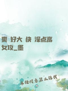 爽⋯好大⋯快⋯深点高女攻