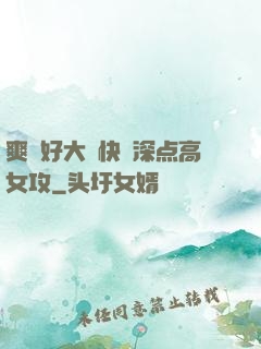 爽⋯好大⋯快⋯深点高女攻