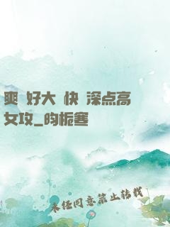 爽⋯好大⋯快⋯深点高女攻